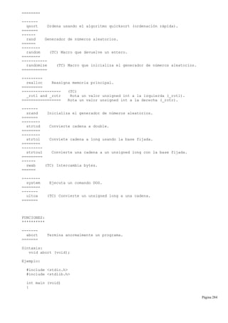 ========
-------
qsort Ordena usando el algoritmo quicksort (ordenación rápida).
=======
------
rand Generador de números aleatorios.
======
--------
random (TC) Macro que devuelve un entero.
========
-----------
randomize (TC) Macro que inicializa el generador de números aleatorios.
===========
---------
realloc Reasigna memoria principal.
=========
----------------- (TC)
_rotl and _rotr Rota un valor unsigned int a la izquierda (_rotl).
================= Rota un valor unsigned int a la derecha (_rotr).
-------
srand Inicializa el generador de números aleatorios.
=======
--------
strtod Convierte cadena a double.
========
--------
strtol Conviete cadena a long usando la base fijada.
========
---------
strtoul Convierte una cadena a un unsigned long con la base fijada.
=========
------
swab (TC) Intercambia bytes.
======
--------
system Ejecuta un comando DOS.
========
-------
ultoa (TC) Convierte un unsigned long a una cadena.
=======
FUNCIONES:
**********
-------
abort Termina anormalmente un programa.
=======
Sintaxis:
void abort (void);
Ejemplo:
#include <stdio.h>
#include <stdlib.h>
int main (void)
{
Página 284
 