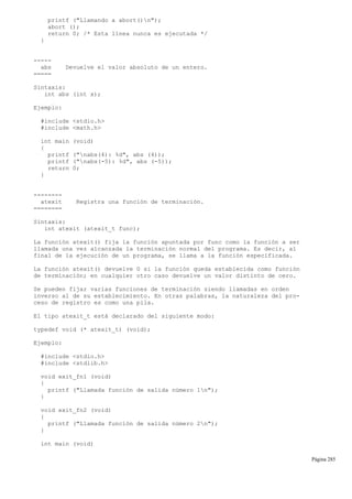 printf ("Llamando a abort()n");
abort ();
return 0; /* Esta línea nunca es ejecutada */
}
-----
abs Devuelve el valor absoluto de un entero.
=====
Sintaxis:
int abs (int x);
Ejemplo:
#include <stdio.h>
#include <math.h>
int main (void)
{
printf ("nabs(4): %d", abs (4));
printf ("nabs(-5): %d", abs (-5));
return 0;
}
--------
atexit Registra una función de terminación.
========
Sintaxis:
int atexit (atexit_t func);
La función atexit() fija la función apuntada por func como la función a ser
llamada una vez alcanzada la terminación normal del programa. Es decir, al
final de la ejecución de un programa, se llama a la función especificada.
La función atexit() devuelve 0 si la función queda establecida como función
de terminación; en cualquier otro caso devuelve un valor distinto de cero.
Se pueden fijar varias funciones de terminación siendo llamadas en orden
inverso al de su establecimiento. En otras palabras, la naturaleza del pro-
ceso de registro es como una pila.
El tipo atexit_t está declarado del siguiente modo:
typedef void (* atexit_t) (void);
Ejemplo:
#include <stdio.h>
#include <stdlib.h>
void exit_fn1 (void)
{
printf ("Llamada función de salida número 1n");
}
void exit_fn2 (void)
{
printf ("Llamada función de salida número 2n");
}
int main (void)
Página 285
 