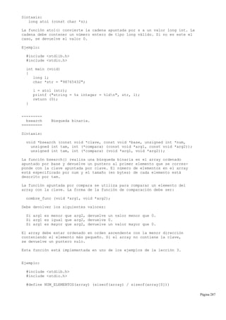 Sintaxis:
long atol (const char *s);
La función atol() convierte la cadena apuntada por s a un valor long int. La
cadena debe contener un número entero de tipo long válido. Si no es este el
caso, se devuelve el valor 0.
Ejemplo:
#include <stdlib.h>
#include <stdio.h>
int main (void)
{
long l;
char *str = "98765432";
l = atol (str);
printf ("string = %s integer = %ldn", str, l);
return (0);
}
---------
bsearch Búsqueda binaria.
=========
Sintaxis:
void *bsearch (const void *clave, const void *base, unsigned int *num,
unsigned int tam, int (*compara) (const void *arg1, const void *arg2));
unsigned int tam, int (*compara) (void *arg1, void *arg2));
La función bsearch() realiza una búsqueda binaria en el array ordenado
apuntado por base y devuelve un puntero al primer elemento que se corres-
ponde con la clave apuntada por clave. El número de elementos en el array
está especificado por num y el tamaño (en bytes) de cada elemento está
descrito por tam.
La función apuntada por compara se utiliza para comparar un elemento del
array con la clave. La forma de la función de comparación debe ser:
nombre_func (void *arg1, void *arg2);
Debe devolver los siguientes valores:
Si arg1 es menor que arg2, devuelve un valor menor que 0.
Si arg1 es igual que arg2, devuelve 0.
Si arg1 es mayor que arg2, devuelve un valor mayor que 0.
El array debe estar ordenado en orden ascendente con la menor dirección
conteniendo el elemento más pequeño. Si el array no contiene la clave,
se devuelve un puntero nulo.
Esta función está implementada en uno de los ejemplos de la lección 3.
Ejemplo:
#include <stdlib.h>
#include <stdio.h>
#define NUM_ELEMENTOS(array) (sizeof(array) / sizeof(array[0]))
Página 287
 