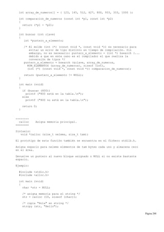 int array_de_numeros[] = { 123, 145, 512, 627, 800, 933, 333, 1000 };
int comparacion_de_numeros (const int *p1, const int *p2)
{
return (*p1 - *p2);
}
int buscar (int clave)
{
int *puntero_a_elemento;
/* El molde (int (*) (const void *, const void *)) es necesario para
evitar un error de tipo distinto en tiempo de compilación. Sin
embargo, no es necesario: puntero_a_elemento = (int *) bsearch (...
debido a que en este caso es el compilador el que realiza la
conversión de tipos */
puntero_a_elemento = bsearch (&clave, array_de_numeros,
NUM_ELEMENTOS (array_de_numeros), sizeof (int),
(int (*) (const void *, const void *)) comparacion_de_numeros);
return (puntero_a_elemento != NULL);
}
int main (void)
{
if (buscar (800))
printf ("800 está en la tabla.n");
else
printf ("800 no está en la tabla.n");
return 0;
}
--------
calloc Asigna memoria principal.
========
Sintaxis:
void *calloc (size_t nelems, size_t tam);
El prototipo de esta función también se encuentra en el fichero stdlib.h.
Asigna espacio para nelems elementos de tam bytes cada uno y almacena cero
en el área.
Devuelve un puntero al nuevo bloque asignado o NULL si no existe bastante
espacio.
Ejemplo:
#include <stdio.h>
#include <alloc.h>
int main (void)
{
char *str = NULL;
/* asigna memoria para el string */
str = calloc (10, sizeof (char));
/* copia "Hola" en string */
strcpy (str, "Hello");
Página 288
 