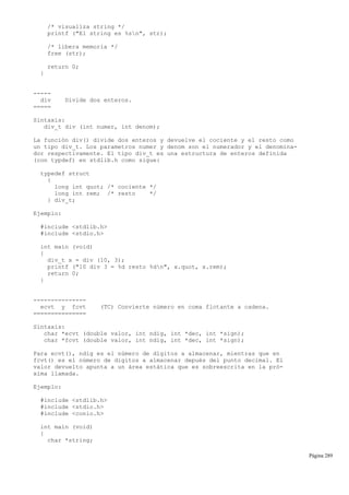 /* visualiza string */
printf ("El string es %sn", str);
/* libera memoria */
free (str);
return 0;
}
-----
div Divide dos enteros.
=====
Sintaxis:
div_t div (int numer, int denom);
La función div() divide dos enteros y devuelve el cociente y el resto como
un tipo div_t. Los parametros numer y denom son el numerador y el denomina-
dor respectivamente. El tipo div_t es una estructura de enteros definida
(con typdef) en stdlib.h como sigue:
typedef struct
{
long int quot; /* cociente */
long int rem; /* resto */
} div_t;
Ejemplo:
#include <stdlib.h>
#include <stdio.h>
int main (void)
{
div_t x = div (10, 3);
printf ("10 div 3 = %d resto %dn", x.quot, x.rem);
return 0;
}
---------------
ecvt y fcvt (TC) Convierte número en coma flotante a cadena.
===============
Sintaxis:
char *ecvt (double valor, int ndig, int *dec, int *sign);
char *fcvt (double valor, int ndig, int *dec, int *sign);
Para ecvt(), ndig es el número de dígitos a almacenar, mientras que en
fcvt() es el número de dígitos a almacenar depués del punto decimal. El
valor devuelto apunta a un área estática que es sobreescrita en la pró-
xima llamada.
Ejemplo:
#include <stdlib.h>
#include <stdio.h>
#include <conio.h>
int main (void)
{
char *string;
Página 289
 