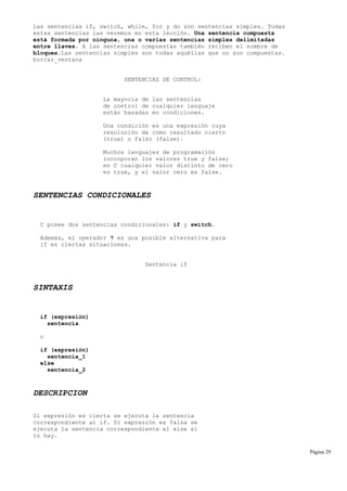 Las sentencias if, switch, while, for y do son sentencias simples. Todas
estas sentencias las veremos en esta lección. Una sentencia compuesta
está formada por ninguna, una o varias sentencias simples delimitadas
entre llaves. A las sentencias compuestas también reciben el nombre de
bloques.Las sentencias simples son todas aquéllas que no son compuestas.
borrar_ventana
SENTENCIAS DE CONTROL:
La mayoría de las sentencias
de control de cualquier lenguaje
están basadas en condiciones.
Una condición es una expresión cuya
resolución da como resultado cierto
(true) o falso (false).
Muchos lenguajes de programación
incorporan los valores true y false;
en C cualquier valor distinto de cero
es true, y el valor cero es false.
SENTENCIAS CONDICIONALES
C posee dos sentencias condicionales: if y switch.
Además, el operador ? es una posible alternativa para
if en ciertas situaciones.
Sentencia if
SINTAXIS
if (expresión)
sentencia
o
if (expresión)
sentencia_1
else
sentencia_2
DESCRIPCION
Si expresión es cierta se ejecuta la sentencia
correspondiente al if. Si expresión es falsa se
ejecuta la sentencia correspondiente al else si
lo hay.
Página 29
 