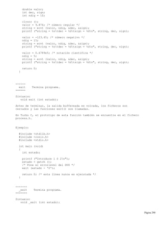 double valor;
int dec, sign;
int ndig = 10;
clrscr ();
valor = 9.876; /* número regular */
string = ecvt (valor, ndig, &dec, &sign);
printf ("string = %stdec = %dtsign = %dn", string, dec, sign);
valor = -123.45; /* número negativo */
ndig = 15;
string = ecvt (valor, ndig, &dec, &sign);
printf ("string = %stdec = %dtsign = %dn", string, dec, sign);
valor = 0.6789e5; /* notación científica */
ndig = 5;
string = ecvt (valor, ndig, &dec, &sign);
printf ("string = %stdec = %dtsign = %dn", string, dec, sign);
return 0;
}
------
exit Termina programa.
======
Sintaxis:
void exit (int estado);
Antes de terminar, la salida buffereada es volcada, los ficheros son
cerrados y las funciones exit() son llamadas.
En Turbo C, el prototipo de esta función también se encuentra en el fichero
process.h.
Ejemplo:
#include <stdlib.h>
#include <conio.h>
#include <stdio.h>
int main (void)
{
int estado;
printf ("Introduce 1 ó 2n");
estado = getch ();
/* Pone el errorlevel del DOS */
exit (estado - '0');
return 0; /* esta línea nunca es ejecutada */
}
-------
_exit Termina programa.
=======
Sintaxis:
void _exit (int estado);
Página 290
 
