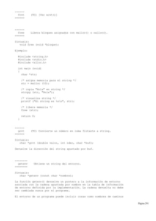 ------
fcvt (TC) [Ver ecvt()]
======
------
free Libera bloques asignados con malloc() o calloc().
======
Sintaxis:
void free (void *bloque);
Ejemplo:
#include <string.h>
#include <stdio.h>
#include <alloc.h>
int main (void)
{
char *str;
/* asigna memoria para el string */
str = malloc (10);
/* copia "Hola" en string */
strcpy (str, "Hola");
/* visualiza string */
printf ("El string es %sn", str);
/* libera memoria */
free (str);
return 0;
}
------
gcvt (TC) Convierte un número en coma flotante a string.
======
Sintaxis:
char *gcvt (double valor, int ndec, char *buf);
Devuelve la dirección del string apuntado por buf.
--------
getenv Obtiene un string del entorno.
========
Sintaxis:
char *getenv (const char *nombre);
La función getenv() devuelve un puntero a la información de entorno
asociada con la cadena apuntada por nombre en la tabla de información
de entorno definida por la implementación. La cadena devuelta no debe
ser cambiada nunca por el programa.
El entorno de un programa puede incluir cosas como nombres de caminos
Página 291
 