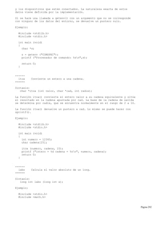 y los dispositivos que están conectados. La naturaleza exacta de estos
datos viene definida por la implementación.
Si se hace una llamada a getenv() con un argumento que no se corresponde
con ninguno de los datos del entorno, se devuelve un puntero nulo.
Ejemplo:
#include <stdlib.h>
#include <stdio.h>
int main (void)
{
char *s;
s = getenv ("COMSPEC");
printf ("Procesador de comando: %sn",s);
return 0;
}
------
itoa Convierte un entero a una cadena.
======
Sintaxis:
char *itoa (int valor, char *cad, int radix);
La función itoa() convierte el entero valor a su cadena equivalente y sitúa
el resultado en la cadena apuntada por cad. La base de la cadena de salida
se determina por radix, que se encuentra normalmente en el rango de 2 a 16.
La función itoa() devuelve un puntero a cad. Lo mismo se puede hacer con
sprintf().
Ejemplo:
#include <stdlib.h>
#include <stdio.h>
int main (void)
{
int numero = 12345;
char cadena[25];
itoa (numero, cadena, 10);
printf ("intero = %d cadena = %sn", numero, cadena);
return 0;
}
------
labs Calcula el valor absoluto de un long.
======
Sintaxis:
long int labs (long int x);
Ejemplo:
#include <stdio.h>
#include <math.h>
Página 292
 