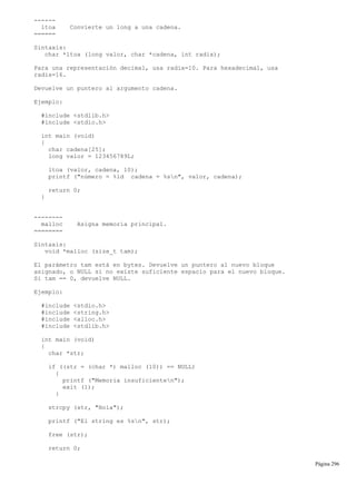------
ltoa Convierte un long a una cadena.
======
Sintaxis:
char *ltoa (long valor, char *cadena, int radix);
Para una representación decimal, usa radix=10. Para hexadecimal, usa
radix=16.
Devuelve un puntero al argumento cadena.
Ejemplo:
#include <stdlib.h>
#include <stdio.h>
int main (void)
{
char cadena[25];
long valor = 123456789L;
ltoa (valor, cadena, 10);
printf ("número = %ld cadena = %sn", valor, cadena);
return 0;
}
--------
malloc Asigna memoria principal.
========
Sintaxis:
void *malloc (size_t tam);
El parámetro tam está en bytes. Devuelve un puntero al nuevo bloque
asignado, o NULL si no existe suficiente espacio para el nuevo bloque.
Si tam == 0, devuelve NULL.
Ejemplo:
#include <stdio.h>
#include <string.h>
#include <alloc.h>
#include <stdlib.h>
int main (void)
{
char *str;
if ((str = (char *) malloc (10)) == NULL)
{
printf ("Memoria insuficienten");
exit (1);
}
strcpy (str, "Hola");
printf ("El string es %sn", str);
free (str);
return 0;
Página 296
 