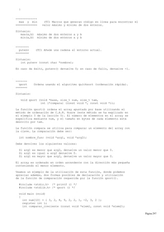 }
-------------
max y min (TC) Macros que generan código en línea para encontrar el
============= valor máximo y mínimo de dos enteros.
Sintaxis:
max(a,b) máximo de dos enteros a y b
min(a,b) mínimo de dos enteros a y b
--------
putenv (TC) Añade una cadena al entorno actual.
========
Sintaxis:
int putenv (const char *nombre);
En caso de éxito, putenv() devuelve 0; en caso de fallo, devuelve -1.
-------
qsort Ordena usando el algoritmo quicksort (ordenación rápida).
=======
Sintaxis:
void qsort (void *base, size_t num, size_t tam,
int (*compara) (const void *, const void *));
La función qsort() ordena el array apuntado por base utilizando el
método de ordenación de C.A.R. Hoare (este método se ha explicado en
el ejemplo 3 de la lección 5). El número de elementos en el array se
especifica mediante num, y el tamaño en bytes de cada elemento está
descrito por tam.
La función compara se utiliza para comparar un elemento del array con
la clave. La comparación debe ser:
int nombre_func (void *arg1, void *arg2);
Debe devolver los siguientes valores:
Si arg1 es menor que arg2, devuelve un valor menor que 0.
Si arg1 es igual a arg2 devuelve 0.
Si arg1 es mayor que arg2, devuelve un valor mayor que 0.
El array es ordenado en orden ascendente con la dirección más pequeña
conteniendo el menor elemento.
Veamos un ejemplo de la utilización de esta función, donde podemos
apreciar además, dos formas posibles de declaración y utilización
de la función de comparación requerida por la función qsort().
#include <stdio.h> /* printf () */
#include <stdlib.h> /* qsort () */
void main (void)
{
int num[10] = { 3, 2, 8, 9, 2, 2, 1, -2, 3, 2 };
register int i;
int comparar_creciente (const void *elem1, const void *elem2);
Página 297
 