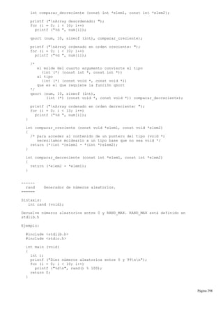 int comparar_decreciente (const int *elem1, const int *elem2);
printf ("nArray desordenado: ");
for (i = 0; i < 10; i++)
printf ("%d ", num[i]);
qsort (num, 10, sizeof (int), comparar_creciente);
printf ("nArray ordenado en orden creciente: ");
for (i = 0; i < 10; i++)
printf ("%d ", num[i]);
/*
el molde del cuarto argumento convierte el tipo
(int (*) (const int *, const int *))
al tipo
(int (*) (const void *, const void *))
que es el que requiere la función qsort
*/
qsort (num, 10, sizeof (int),
(int (*) (const void *, const void *)) comparar_decreciente);
printf ("nArray ordenado en orden decreciente: ");
for (i = 0; i < 10; i++)
printf ("%d ", num[i]);
}
int comparar_creciente (const void *elem1, const void *elem2)
{
/* para acceder al contenido de un puntero del tipo (void *)
necesitamos moldearlo a un tipo base que no sea void */
return (*(int *)elem1 - *(int *)elem2);
}
int comparar_decreciente (const int *elem1, const int *elem2)
{
return (*elem2 - *elem1);
}
------
rand Generador de números aleatorios.
======
Sintaxis:
int rand (void);
Devuelve números aleatorios entre 0 y RAND_MAX. RAND_MAX está definido en
stdlib.h
Ejemplo:
#include <stdlib.h>
#include <stdio.h>
int main (void)
{
int i;
printf ("Diez números aleatorios entre 0 y 99nn");
for (i = 0; i < 10; i++)
printf ("%dn", rand() % 100);
return 0;
}
Página 298
 