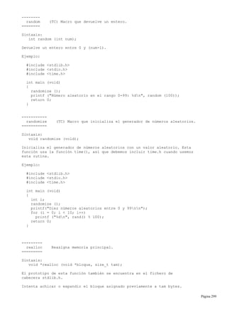 --------
random (TC) Macro que devuelve un entero.
========
Sintaxis:
int random (int num);
Devuelve un entero entre 0 y (num-1).
Ejemplo:
#include <stdlib.h>
#include <stdio.h>
#include <time.h>
int main (void)
{
randomize ();
printf ("Número aleatorio en el rango 0-99: %dn", random (100));
return 0;
}
-----------
randomize (TC) Macro que inicializa el generador de números aleatorios.
===========
Sintaxis:
void randomize (void);
Inicializa el generador de números aleatorios con un valor aleatorio. Esta
función usa la función time(), así que debemos incluir time.h cuando usemos
esta rutina.
Ejemplo:
#include <stdlib.h>
#include <stdio.h>
#include <time.h>
int main (void)
{
int i;
randomize ();
printf("Diez números aleatorios entre 0 y 99nn");
for (i = 0; i < 10; i++)
printf ("%dn", rand() % 100);
return 0;
}
---------
realloc Reasigna memoria principal.
=========
Sintaxis:
void *realloc (void *bloque, size_t tam);
El prototipo de esta función también se encuentra en el fichero de
cabecera stdlib.h.
Intenta achicar o expandir el bloque asignado previamente a tam bytes.
Página 299
 