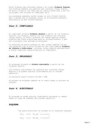 Estos ficheros que contienen código C se llaman ficheros fuentes.
Los ficheros fuentes son aquellos que contienen código fuente,
es decir, ficheros con texto que el usuario puede leer y que son
utilizados como entrada al compilador de C.
Los programas pequeños suelen ocupar un solo fichero fuente;
pero a medida que el programa crece, se va haciendo necesario
distribuirlo en más ficheos fuentes.
Paso 2: COMPILARLO
El compilador produce ficheros objetos a partir de los ficheros
fuentes. Los ficheros objetos son los ficheros que contienen
código objeto, es decir, ficheros con código máquina (número
binarios que tiene significado para el microprocesador) y que
son utilizados como entrada al enlazador.
La extensión de estos ficheros es OBJ, aunque también los hay
con extensión LIB. A estos últimos se les llama también ficheros
de librería o biblioteca; contienen código máquina perteneciente
a código compilado suministrado por el compilador.
Paso 3: ENLAZARLO
El enlazador produce un fichero ejecutable a partir de los
ficheros objetos.
Los ficheros ejecutables son aquellos que contienen código
máquina y se pueden ejecutar directamente por el sistema
operativo.
La extensión estos ficheros es EXE o COM.
Al proceso de enlazado también se le suele llamar el proceso de
linkado.
Paso 4: EJECUTARLO
El programa se puede ejecutar simplemente tecleando su nombre
desde la línea de comandos del sistema operativo.
ESQUEMA
Los pasos anteriores se resumen en el siguiente esquema:
f1.c ----> f1.obj ---------|
|
f2.c ----> f2.obj ---------|
Página 3
 