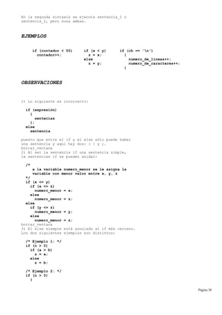 En la segunda sintaxis se ejecuta sentencia_1 o
sentencia_2, pero nuna ambas.
EJEMPLOS
if (contador < 50) if (x < y) if (ch == 'n')
contador++; z = x; {
else numero_de_lineas++;
z = y; numero_de_caracteres++;
}
OBSERVACIONES
1) Lo siguiente es incorrecto:
if (expresión)
{
sentecias
};
else
sentencia
puesto que entre el if y el else sólo puede haber
una sentencia y aquí hay dos: { } y ;.
borrar_ventana
2) Al ser la sentencia if una sentencia simple,
la sentencias if se pueden anidar:
/*
a la variable numero_menor se le asigna la
variable con menor valor entre x, y, z
*/
if (x <= y)
if (x <= z)
numero_menor = x;
else
numero_menor = z;
else
if (y <= z)
numero_menor = y;
else
numero_menor = z;
borrar_ventana
3) El else siempre está asociado al if más cercano.
Los dos siguientes ejemplos son distintos:
/* Ejemplo 1: */
if (n > 0)
if (a > b)
z = a;
else
z = b;
/* Ejemplo 2: */
if (n > 0)
{
Página 30
 