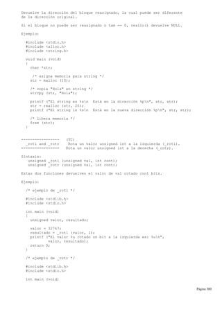 Devuelve la dirección del bloque reasignado, la cual puede ser diferente
de la dirección original.
Si el bloque no puede ser reasignado o tam == 0, reallo() devuelve NULL.
Ejemplo:
#include <stdio.h>
#include <alloc.h>
#include <string.h>
void main (void)
{
char *str;
/* asigna memoria para string */
str = malloc (10);
/* copia "Hola" en string */
strcpy (str, "Hola");
printf ("El string es %sn Está en la dirección %pn", str, str);
str = realloc (str, 20);
printf ("El string is %sn Está en la nueva dirección %pn", str, str);
/* libera memoria */
free (str);
}
----------------- (TC)
_rotl and _rotr Rota un valor unsigned int a la izquierda (_rotl).
================= Rota un valor unsigned int a la derecha (_rotr).
Sintaxis:
unsigned _rotl (unsigned val, int cont);
unsigned _rotr (unsigned val, int cont);
Estas dos funciones devuelven el valor de val rotado cont bits.
Ejemplo:
/* ejemplo de _rotl */
#include <stdlib.h>
#include <stdio.h>
int main (void)
{
unsigned valor, resultado;
valor = 32767;
resultado = _rotl (valor, 1);
printf ("El valor %u rotado un bit a la izquierda es: %un",
valor, resultado);
return 0;
}
/* ejemplo de _rotr */
#include <stdlib.h>
#include <stdio.h>
int main (void)
Página 300
 