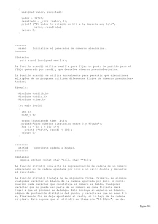 {
unsigned valor, resultado;
valor = 32767;
resultado = _rotr (valor, 1);
printf ("El valor %u rotando un bit a la derecha es: %un",
valor, resultado);
return 0;
}
-------
srand Inicializa el generador de números aleatorios.
=======
Sintaxis:
void srand (unsigned semilla);
La función srand() utiliza semilla para fijar un punto de partida para el
flujo generado por rand(), que devuelve números pseudoaleatorios.
La función srand() se utiliza normalmente para permitir que ejecuciones
múltiples de un programa utilicen diferentes flujos de números pseudoalea-
torios.
Ejemplo:
#include <stdlib.h>
#include <stdio.h>
#include <time.h>
int main (void)
{
int i;
time_t t;
srand ((unsigned) time (&t));
printf("Diez números aleatorios entre 0 y 99nn");
for (i = 0; i < 10; i++)
printf ("%dn", rand() % 100);
return 0;
}
--------
strtod Convierte cadena a double.
========
Sintaxis:
double strtod (const char *inic, char **fin);
La función strtod() convierte la representación de cadena de un número
almacenado en la cadena apuntada por inic a un valor double y devuelve
el resultado.
La función strtod() trabaja de la siguiente forma. Primero, se elimina
cualquier carácter en blanco de la cadena apuntada por inic. A conti-
nuación cada carácter que constituye el número es leído. Cualquier
carácter que no pueda ser parte de un número en coma flotante dará
lugar a que el proceso se detenga. Esto incluye el espacio en blanco,
signos de puntuación distintos del punto, y caracteres que no sean E o
e. Finalmente fin se deja apuntando al resto, si lo hay, de la cadena
original. Esto supone que si strtod() se llama con "10.10abc", se de-
Página 301
 