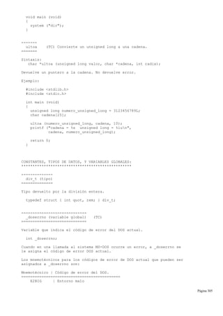 void main (void)
{
system ("dir");
}
-------
ultoa (TC) Convierte un unsigned long a una cadena.
=======
Sintaxis:
char *ultoa (unsigned long valor, char *cadena, int radix);
Devuelve un puntero a la cadena. No devuelve error.
Ejemplo:
#include <stdlib.h>
#include <stdio.h>
int main (void)
{
unsigned long numero_unsigned_long = 3123456789L;
char cadena[25];
ultoa (numero_unsigned_long, cadena, 10);
printf ("cadena = %s unsigned long = %lun",
cadena, numero_unsigned_long);
return 0;
}
CONSTANTES, TIPOS DE DATOS, Y VARIABLES GLOBALES:
*************************************************
--------------
div_t (tipo)
==============
Tipo devuelto por la división entera.
typedef struct { int quot, rem; } div_t;
-----------------------------
_doserrno (variable global) (TC)
=============================
Variable que indica el código de error del DOS actual.
int _doserrno;
Cuando en una llamada al sistema MS-DOS ocurre un error, a _doserrno se
le asigna el código de error DOS actual.
Los mnemotécnicos para los códigos de error de DOS actual que pueden ser
asignados a _doserrno son:
Mnemotécnico | Código de error del DOS.
============================================
E2BIG | Entorno malo
Página 305
 