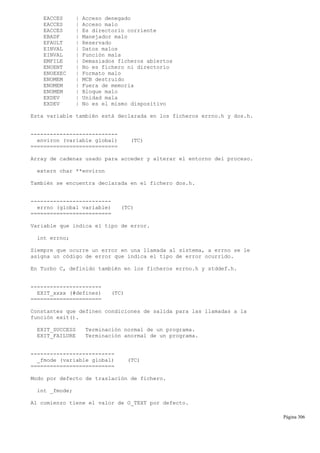 EACCES | Acceso denegado
EACCES | Acceso malo
EACCES | Es directorio corriente
EBADF | Manejador malo
EFAULT | Reservado
EINVAL | Datos malos
EINVAL | Función mala
EMFILE | Demasiados ficheros abiertos
ENOENT | No es fichero ni directorio
ENOEXEC | Formato malo
ENOMEM | MCB destruido
ENOMEM | Fuera de memoria
ENOMEM | Bloque malo
EXDEV | Unidad mala
EXDEV | No es el mismo dispositivo
Esta variable también está declarada en los ficheros errno.h y dos.h.
---------------------------
environ (variable global) (TC)
===========================
Array de cadenas usado para acceder y alterar el entorno del proceso.
extern char **environ
También se encuentra declarada en el fichero dos.h.
-------------------------
errno (global variable) (TC)
=========================
Variable que indica el tipo de error.
int errno;
Siempre que ocurre un error en una llamada al sistema, a errno se le
asigna un código de error que indica el tipo de error ocurrido.
En Turbo C, definido también en los ficheros errno.h y stddef.h.
----------------------
EXIT_xxxx (#defines) (TC)
======================
Constantes que definen condiciones de salida para las llamadas a la
función exit().
EXIT_SUCCESS Terminación normal de un programa.
EXIT_FAILURE Terminación anormal de un programa.
--------------------------
_fmode (variable global) (TC)
==========================
Modo por defecto de traslación de fichero.
int _fmode;
Al comienzo tiene el valor de O_TEXT por defecto.
Página 306
 