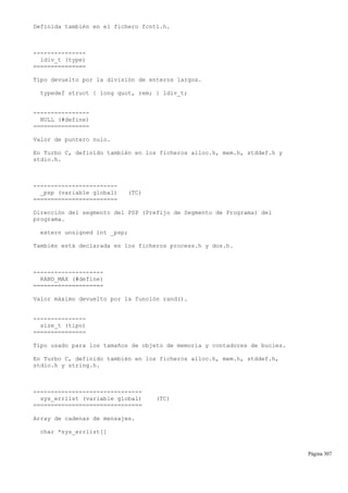 Definida también en el fichero fcntl.h.
---------------
ldiv_t (type)
===============
Tipo devuelto por la división de enteros largos.
typedef struct { long quot, rem; } ldiv_t;
----------------
NULL (#define)
================
Valor de puntero nulo.
En Turbo C, definido también en los ficheros alloc.h, mem.h, stddef.h y
stdio.h.
------------------------
_psp (variable global) (TC)
========================
Dirección del segmento del PSP (Prefijo de Segmento de Programa) del
programa.
extern unsigned int _psp;
También está declarada en los ficheros process.h y dos.h.
--------------------
RAND_MAX (#define)
====================
Valor máximo devuelto por la función rand().
---------------
size_t (tipo)
===============
Tipo usado para los tamaños de objeto de memoria y contadores de bucles.
En Turbo C, definido también en los ficheros alloc.h, mem.h, stddef.h,
stdio.h y string.h.
-------------------------------
sys_errlist (variable global) (TC)
===============================
Array de cadenas de mensajes.
char *sys_errlist[]
Página 307
 