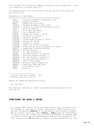 Esta variable es un array de cadenas de mensajes que corresponden a errno
y es usada por la función perror().
Los mnemotécnicos y sus significados para los valores almacenados en
sys_errlist son:
Mnemotécnico| Significado
======================================================
E2BIG | Lista de argumentos demasiado larga
EACCES | Permiso denegado
EBADF | Número malo de fichero
ECONTR | Bloques de memoria destruidos
ECURDIR | Intento de quitar el directorio actual
EDOM | Error de dominio
EEXIST | El fichero ya existe
EFAULT | Error desconocido
EINVACC | Código de acceso no válido
EINVAL | Argumento no válido
EINVDAT | Datos no válidos
EINVDRV | Unidad especificada no válida
EINVENV | Entorno no válido
EINVFMT | Formato no válido
EINVFNC | Número de función no válido
EINVMEM | Dirección de bloque de memoria no válido
EMFILE | Demasiados ficheros abiertos
ENMFILE | No más ficheros
ENODEV | No como dispositivo
ENOENT | No como fichero o directorio
ENOEXEC | Error de formato de exec
ENOFILE | No como fichero o directorio
ENOMEM | No hay suficiente memoria
ENOPATH | Path no encontrado
ENOTSAM | No es el mismo dispositivo
ERANGE | Resultado fuera de ranto
EXDEV | Cross-device link
EZERO | Error 0
----------------------------
sys_nerr (variable global) (TC)
============================
Número de cademas de mensajes de error.
int sys_nerr;
Esta variable contiene el número de cadenas de mensajes de error en
sys_errlist.
FUNCIONES DE HORA Y FECHA
El estándar ANSI define varias funciones que utilizan la fecha y hora
del sistema al igual que el tiempo transcurrido. Estas funciones re-
quieren la cabecera <time.h> en la declaración de funciones y también
define algunos tipos. Los tipos clock_t y time_t permiten representar
la hora y fecha del sistema como un entero extendido. El estándar ANSI
se refiere a este tipo de representación como hora de calendario. El
tipo de estructura tm mantiene la fecha y la hora separada en sus com-
Página 308
 