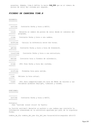 ponentes. Además, time.h define la macro CLK_TCK que es el número de
pulsos de reloj del sistema por segundo.
FICHERO DE CABECERA TIME.H
GLOSARIO:
*********
---------
asctime Convierte fecha y hora a ASCII.
=========
-------
clock Devuelve el número de pulsos de reloj desde el comienzo del
======= programa.
-------
ctime Convierte fecha y hora a una cadena.
=======
----------
difftime Calcula la diferencia entre dos horas.
==========
--------
gmtime Convierte fecha y hora a hora de Greenwich.
========
-----------
localtime Convierte fecha y hora a una estructura.
===========
--------
mktime Convierte hora a formato de calendario.
========
-------
stime (TC) Pone fecha y hora del sistema.
=======
----------
strftime Formatea hora para salida.
==========
------
time Obtiene la hora actual.
======
-------
tzset (TC) Para compatibilidad con hora de UNIX; da valores a las
======= variables globales daylight, timezone y tzname.
FUNCIONES:
**********
---------
asctime Convierte fecha y hora a ASCII.
=========
Sintaxis:
char *asctime (const struct tm *punt);
La función asctime() devuelve un puntero a una cadena que convierte la
información almacenada en la estructura apuntada por punt de la siguiente
forma:
nombre_de_dia nombre_del_mes dia_del_mes horas:minutos:segundos añon0
Página 309
 