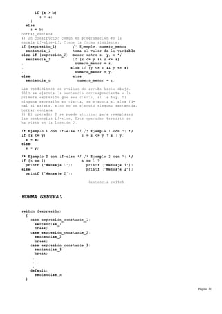 if (a > b)
z = a;
}
else
z = b;
borrar_ventana
4) Un constructor común en programación es la
escala if-else-if. Tiene la forma siguiente:
if (expresión_1) /* Ejemplo: numero_menor
sentencia_1 toma el valor de la variable
else if (expresión_2) menor entre x, y, z */
sentencia_2 if (x <= y && x <= z)
. numero_menor = x;
. else if (y <= z && y <= z)
. numero_menor = y;
else else
sentencia_n numero_menor = z;
Las condiciones se evalúan de arriba hacia abajo.
Sólo se ejecuta la sentencia correspondiente a la
primera expresión que sea cierta, si la hay. Si
ninguna expresión es cierta, se ejecuta el else fi-
nal si existe, sino no se ejecuta ninguna sentencia.
borrar_ventana
5) El operador ? se puede utilizar para reemplazar
las sentencias if-else. Este operador ternario se
ha visto en la lección 2.
/* Ejemplo 1 con if-else */ /* Ejemplo 1 con ?: */
if (x <= y) z = x <= y ? x : y;
z = x;
else
z = y;
/* Ejemplo 2 con if-else */ /* Ejemplo 2 con ?: */
if (n == 1) n == 1 ?
printf ("Mensaje 1"); printf ("Mensaje 1"):
else printf ("Mensaje 2");
printf ("Mensaje 2");
Sentencia switch
FORMA GENERAL
switch (expresión)
{
case expresión_constante_1:
sentencias_1
break;
case expresión_constante_2:
sentencias_2
break;
case expresión_constante_3:
sentencias_3
break;
.
.
.
default:
sentencias_n
}
Página 31
 