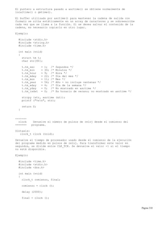 El puntero a estructura pasado a asctime() se obtiene normalmente de
localtime() o gmtime().
El buffer utilizado por asctime() para mantener la cadena de salida con
formato se sitúa estáticamente en un array de caracteres y se sobreescribe
cada vez que se llama a la función. Si se desea salvar el contenido de la
cadena, es necesario copiarlo en otro lugar.
Ejemplo:
#include <stdio.h>
#include <string.h>
#include <time.h>
int main (void)
{
struct tm t;
char str[80];
t.tm_sec = 1; /* Segundos */
t.tm_min = 30; /* Minutos */
t.tm_hour = 9; /* Hora */
t.tm_mday = 22; /* Día del mes */
t.tm_mon = 11; /* Mes */
t.tm_year = 56; /* Año - no incluye centenas */
t.tm_wday = 4; /* Día de la semana */
t.tm_yday = 0; /* No mostrado en asctime */
t.tm_isdst = 0; /* Es horario de verano; no mostrado en asctime */
strcpy (str, asctime (&t));
printf ("%sn", str);
return 0;
}
-------
clock Devuelve el número de pulsos de reloj desde el comienzo del
======= programa.
Sintaxis:
clock_t clock (void);
Devuelve el tiempo de procesador usado desde el comienzo de la ejecución
del programa medido en pulsos de reloj. Para transformar este valor en
segundos, se divide entre CLK_TCK. Se devuelve el valor -1 si el tiempo
no está disponible.
Ejemplo:
#include <time.h>
#include <stdio.h>
#include <dos.h>
int main (void)
{
clock_t comienzo, final;
comienzo = clock ();
delay (2000);
final = clock ();
Página 310
 