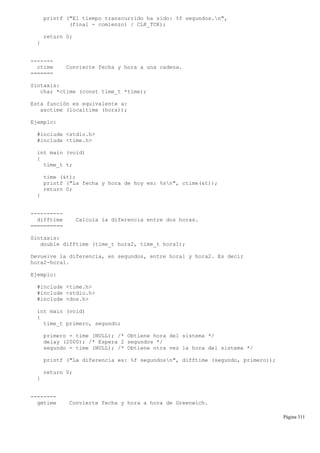 printf ("El tiempo transcurrido ha sido: %f segundos.n",
(final - comienzo) / CLK_TCK);
return 0;
}
-------
ctime Convierte fecha y hora a una cadena.
=======
Sintaxis:
char *ctime (const time_t *time);
Esta función es equivalente a:
asctime (localtime (hora));
Ejemplo:
#include <stdio.h>
#include <time.h>
int main (void)
{
time_t t;
time (&t);
printf ("La fecha y hora de hoy es: %sn", ctime(&t));
return 0;
}
----------
difftime Calcula la diferencia entre dos horas.
==========
Sintaxis:
double difftime (time_t hora2, time_t hora1);
Devuelve la diferencia, en segundos, entre hora1 y hora2. Es decir
hora2-hora1.
Ejemplo:
#include <time.h>
#include <stdio.h>
#include <dos.h>
int main (void)
{
time_t primero, segundo;
primero = time (NULL); /* Obtiene hora del sistema */
delay (2000); /* Espera 2 segundos */
segundo = time (NULL); /* Obtiene otra vez la hora del sistema */
printf ("La diferencia es: %f segundosn", difftime (segundo, primero));
return 0;
}
--------
gmtime Convierte fecha y hora a hora de Greenwich.
Página 311
 