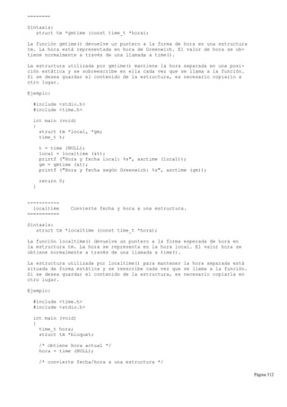 ========
Sintaxis:
struct tm *gmtime (const time_t *hora);
La función gmtime() devuelve un puntero a la forma de hora en una estructura
tm. La hora está representada en hora de Greenwich. El valor de hora se ob-
tiene normalmente a través de una llamada a time().
La estructura utilizada por gmtime() mantiene la hora separada en una posi-
ción estática y se sobreescribe en ella cada vez que se llama a la función.
Si se desea guardar el contenido de la estructura, es necesario copiarlo a
otro lugar.
Ejemplo:
#include <stdio.h>
#include <time.h>
int main (void)
{
struct tm *local, *gm;
time_t t;
t = time (NULL);
local = localtime (&t);
printf ("Hora y fecha local: %s", asctime (local));
gm = gmtime (&t);
printf ("Hora y fecha según Greenwich: %s", asctime (gm));
return 0;
}
-----------
localtime Convierte fecha y hora a una estructura.
===========
Sintaxis:
struct tm *localtime (const time_t *hora);
La función localtime() devuelve un puntero a la forma esperada de hora en
la estructura tm. La hora se representa en la hora local. El valor hora se
obtiene normalmente a través de una llamada a time().
La estructura utilizada por localtime() para mantener la hora separada está
situada de forma estática y se reescribe cada vez que se llama a la función.
Si se desea guardar el contenido de la estructura, es necesario copiarla en
otro lugar.
Ejemplo:
#include <time.h>
#include <stdio.h>
int main (void)
{
time_t hora;
struct tm *bloquet;
/* obtiene hora actual */
hora = time (NULL);
/* convierte fecha/hora a una estructura */
Página 312
 