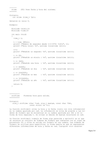 -------
stime (TC) Pone fecha y hora del sistema.
=======
Sintaxis:
int stime (time_t *pt);
Devuelve el valor 0.
Ejemplo:
#include <stdio.h>
#include <time.h>
int main (void)
{
time_t t;
t = time (NULL);
printf ("Número de segundos desde 1-1-1970: %ldn", t);
printf ("Hora local: %s", asctime (localtime (&t)));
t++;
printf ("Añadido un segundo: %s", asctime (localtime (&t)));
t += 60;
printf ("Añadido un minuto : %s", asctime (localtime (&t)));
t += 3600;
printf ("Añadido una hora : %s", asctime (localtime (&t)));
t += 86400L;
printf ("Añadido un día : %s", asctime (localtime (&t)));
t += 2592000L;
printf ("Añadido un mes : %s", asctime (localtime (&t)));
t += 31536000L;
printf ("Añadido un año : %s", asctime (localtime (&t)));
return 0;
}
----------
strftime Formatea hora para salida.
==========
Sintaxis:
size_t strftime (char *cad, size_t maxtam, const char *fmt,
const struct tm *t);
La función strftime() sitúa la hora y la fecha (junto con otra información)
en la cadena apuntada por cad. La información se sitúa de acuerdo a las ór-
denes de formato que se encuentran en la cadena apuntada por fmt y en la
forma de hora separada t. Se sitúan un máximo de maxtam caracteres en cad.
La función strftime() trabaja de forma algo parecida a sprintf() en el que
se reconoce un conjunto de órdenes de formato que comienzan con el signo de
porcentaje (%) y sitúa su salida con formato en una cadena. Las órdenes de
formato se utilizan para especificar la forma exacta en que se representan
diferentes informaciones de hora y fecha en cad. Cualquier otro carácter
Página 314
 