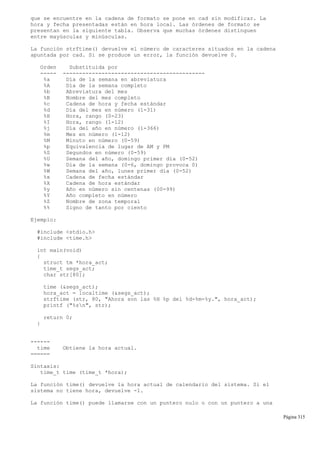 que se encuentre en la cadena de formato se pone en cad sin modificar. La
hora y fecha presentadas están en hora local. Las órdenes de formato se
presentan en la siguiente tabla. Observa que muchas órdenes distinguen
entre mayúsculas y minúsculas.
La función strftime() devuelve el número de caracteres situados en la cadena
apuntada por cad. Si se produce un error, la función devuelve 0.
Orden Substituida por
----- --------------------------------------------
%a Día de la semana en abreviatura
%A Día de la semana completo
%b Abreviatura del mes
%B Nombre del mes completo
%c Cadena de hora y fecha estándar
%d Día del mes en número (1-31)
%H Hora, rango (0-23)
%I Hora, rango (1-12)
%j Día del año en número (1-366)
%m Mes en número (1-12)
%M Minuto en número (0-59)
%p Equivalencia de lugar de AM y PM
%S Segundos en número (0-59)
%U Semana del año, domingo primer día (0-52)
%w Día de la semana (0-6, domingo provoca 0)
%W Semana del año, lunes primer día (0-52)
%x Cadena de fecha estándar
%X Cadena de hora estándar
%y Año en número sin centenas (00-99)
%Y Año completo en número
%Z Nombre de zona temporal
%% Signo de tanto por ciento
Ejemplo:
#include <stdio.h>
#include <time.h>
int main(void)
{
struct tm *hora_act;
time_t segs_act;
char str[80];
time (&segs_act);
hora_act = localtime (&segs_act);
strftime (str, 80, "Ahora son las %H %p del %d-%m-%y.", hora_act);
printf ("%sn", str);
return 0;
}
------
time Obtiene la hora actual.
======
Sintaxis:
time_t time (time_t *hora);
La función time() devuelve la hora actual de calendario del sistema. Si el
sistema no tiene hora, devuelve -1.
La función time() puede llamarse con un puntero nulo o con un puntero a una
Página 315
 