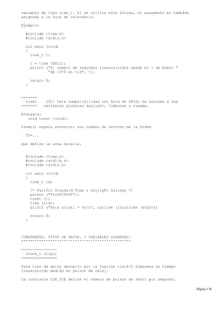 variable de tipo time_t. Si se utiliza este último, el argumento es también
asignado a la hora de calendario.
Ejemplo:
#include <time.h>
#include <stdio.h>
int main (void)
{
time_t t;
t = time (NULL);
printf ("El número de segundos transcurridos desde el 1 de Enero "
"de 1970 es %ld", t);
return 0;
}
-------
tzset (TC) Para compatibilidad con hora de UNIX; da valores a las
======= variables globales daylight, timezone y tzname.
Sintaxis:
void tzset (void);
tzset() espera encontrar una cadena de entorno de la forma
TZ=...
que define la zona horaria.
#include <time.h>
#include <stdlib.h>
#include <stdio.h>
int main (void)
{
time_t td;
/* Pacific Standard Time & Daylight Savings */
putenv ("TZ=PST8PDT");
tzset ();
time (&td);
printf ("Hora actual = %sn", asctime (localtime (&td)));
return 0;
}
CONSTANTES, TIPOS DE DATOS, Y VARIABLES GLOBALES:
*************************************************
----------------
clock_t (tipo)
================
Este tipo de datos devuelto por la función clock() almacena un tiempo
transcurrido medido en pulsos de reloj.
La constante CLK_TCK define el número de pulsos de reloj por segundo.
Página 316
 