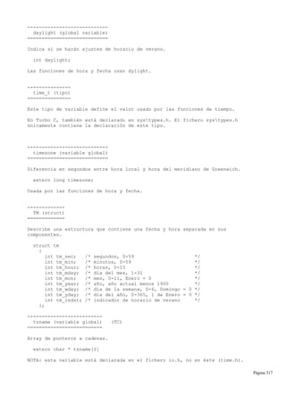 ----------------------------
daylight (global variable)
============================
Indica si se harán ajustes de horario de verano.
int daylight;
Las funciones de hora y fecha usan dylight.
---------------
time_t (tipo)
===============
Este tipo de variable define el valor usado por las funciones de tiempo.
En Turbo C, también está declarado en systypes.h. El fichero systypes.h
únicamente contiene la declaración de este tipo.
----------------------------
timezone (variable global)
============================
Diferencia en segundos entre hora local y hora del meridiano de Greenwich.
extern long timezone;
Usada por las funciones de hora y fecha.
-------------
TM (struct)
=============
Describe una estructura que contiene una fecha y hora separada en sus
componentes.
struct tm
{
int tm_sec; /* segundos, 0-59 */
int tm_min; /* minutos, 0-59 */
int tm_hour; /* horas, 0-23 */
int tm_mday; /* día del mes, 1-31 */
int tm_mon; /* mes, 0-11, Enero = 0 */
int tm_year; /* año, año actual menos 1900 */
int tm_wday; /* día de la semana, 0-6, Domingo = 0 */
int tm_yday; /* día del año, 0-365, 1 de Enero = 0 */
int tm_isdst; /* indicador de horario de verano */
};
--------------------------
tzname (variable global) (TC)
==========================
Array de punteros a cadenas.
extern char * tzname[2]
NOTA: esta variable está declarada en el fichero io.h, no en éste (time.h).
Página 317
 
