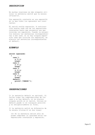DESCRIPCION
En muchas ocasiones es más elegante uti-
lizar la sentencia switch que la escala
if-else-if.
Una expresión constante es una expresión
en la que todos los operandos son cons-
tantes.
El switch evalúa expresión. A continua-
ción evalúa cada una de las expresiones
constantes hasta que encuentra una que
coincida con expresión. Cuando la encuen-
tra ejecuta las sentencias correspondien-
tes a ese case. Si no hay ninguna expre-
sión case que coincida con expresión, se
ejecuta las sentencias correspondientes
al default.
EJEMPLO
switch (operando)
{
case 1:
x *= y;
break;
case 2:
x /= y;
break;
case 3:
x += y;
break;
case 4:
x -= y;
break;
default:
printf ("ERROR!");
}
OBSERVACIONES
1) La sentencia default es opcional. Si
fallan todas las comprobaciones de los
case y no hay default, no se ejecuta
ninguna acción en el switch. Incluso el
default puede ir en cualquier posición
y no obligatoriamente al final.
2) La sentencia switch se diferencia de
la escala if-else-if en dos cosas:
1§) En la sentencia switch sólo se
puede comprobar la igualdad entre las
expresiones constantes y expresión.
Página 32
 