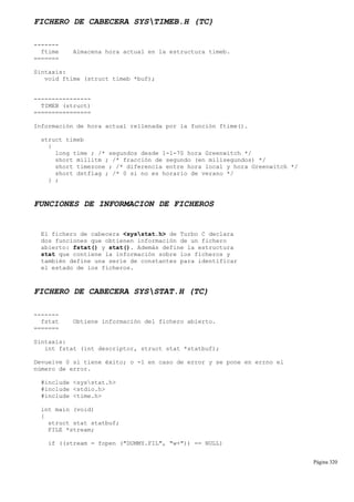 FICHERO DE CABECERA SYSTIMEB.H (TC)
-------
ftime Almacena hora actual en la estructura timeb.
=======
Sintaxis:
void ftime (struct timeb *buf);
----------------
TIMEB (struct)
================
Información de hora actual rellenada por la función ftime().
struct timeb
{
long time ; /* segundos desde 1-1-70 hora Greenwitch */
short millitm ; /* fracción de segundo (en milisegundos) */
short timezone ; /* diferencia entre hora local y hora Greenwitch */
short dstflag ; /* 0 si no es horario de verano */
} ;
FUNCIONES DE INFORMACION DE FICHEROS
El fichero de cabecera <sysstat.h> de Turbo C declara
dos funciones que obtienen información de un fichero
abierto: fstat() y stat(). Además define la estructura
stat que contiene la información sobre los ficheros y
también define una serie de constantes para identificar
el estado de los ficheros.
FICHERO DE CABECERA SYSSTAT.H (TC)
-------
fstat Obtiene información del fichero abierto.
=======
Sintaxis:
int fstat (int descriptor, struct stat *statbuf);
Devuelve 0 si tiene éxito; o -1 en caso de error y se pone en errno el
número de error.
#include <sysstat.h>
#include <stdio.h>
#include <time.h>
int main (void)
{
struct stat statbuf;
FILE *stream;
if ((stream = fopen ("DUMMY.FIL", "w+")) == NULL)
Página 320
 
