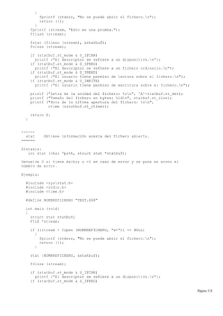 {
fprintf (stderr, "No se puede abrir el fichero.n");
return (1);
}
fprintf (stream, "Esto es una prueba.");
fflush (stream);
fstat (fileno (stream), &statbuf);
fclose (stream);
if (statbuf.st_mode & S_IFCHR)
printf ("El descriptor se refiere a un dispositivo.n");
if (statbuf.st_mode & S_IFREG)
printf ("El descriptor se refiere a un fichero ordinario.n");
if (statbuf.st_mode & S_IREAD)
printf ("El usuario tiene permiso de lectura sobre el fichero.n");
if (statbuf.st_mode & S_IWRITE)
printf ("El usuario tiene permiso de escritura sobre el fichero.n");
printf ("Letra de la unidad del fichero: %cn", 'A'+statbuf.st_dev);
printf ("Tamaño del fichero en bytes: %ldn", statbuf.st_size);
printf ("Hora de la última apertura del fichero: %sn",
ctime (&statbuf.st_ctime));
return 0;
}
------
stat Obtiene información acerca del fichero abierto.
======
Sintaxis:
int stat (char *path, struct stat *statbuf);
Devuelve 0 si tiene éxito; o -1 en caso de error y se pone en errno el
número de error.
Ejemplo:
#include <sysstat.h>
#include <stdio.h>
#include <time.h>
#define NOMBREFICHERO "TEST.$$$"
int main (void)
{
struct stat statbuf;
FILE *stream;
if ((stream = fopen (NOMBREFICHERO, "w+")) == NULL)
{
fprintf (stderr, "No se puede abrir el fichero.n");
return (1);
}
stat (NOMBREFICHERO, &statbuf);
fclose (stream);
if (statbuf.st_mode & S_IFCHR)
printf ("El descriptor se refiere a un dispositivo.n");
if (statbuf.st_mode & S_IFREG)
Página 321
 