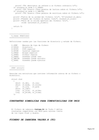 printf ("El descriptor se refiere a un fichero ordinario.n");
if (statbuf.st_mode & S_IREAD)
printf ("El usuario tiene permiso de lectura sobre el fichero.n");
if (statbuf.st_mode & S_IWRITE)
printf ("El usuario tiene permiso de escritura sobre el fichero.n");
printf ("Letra de la unidad del fichero: %cn", 'A'+statbuf.st_dev);
printf ("Tamaño del fichero en bytes: %ldn", statbuf.st_size);
printf ("Hora de la última apertura del fichero: %sn",
ctime (&statbuf.st_ctime));
return 0;
}
--------------------
S_Ixxxx (#defines)
====================
Definiciones usadas por las funciones de directorio y estado de fichero.
S_IFMT Máscara de tipo de fichero
S_IFDIR Directorio
S_IFIFO FIFO especial
S_IFCHR Carácter especial
S_IFBLK Bloque especial
S_IFREG Fichero regular
S_IREAD Poseedor puede leer
S_IWRITE Poseedor puede escribir
S_IEXEC Poseedor puede ejecutar
---------------
STAT (struct)
===============
Describe una estructura que contiene información acerca de un fichero o
directorio.
struct stat
{
short st_dev, st_ino;
short st_mode, st_nlink;
int st_uid, st_gid;
short st_rdev;
long st_size, st_atime;
long st_mtime, st_ctime;
};
CONSTANTES SIMBOLICAS PARA COMPATIBILIDAD CON UNIX
El fichero de cabecera <values.h> de Turbo C define
constantes compatibles con UNIX para valores límite
de los tipos float y double.
FICHERO DE CABECERA VALUES.H (TC)
Página 322
 