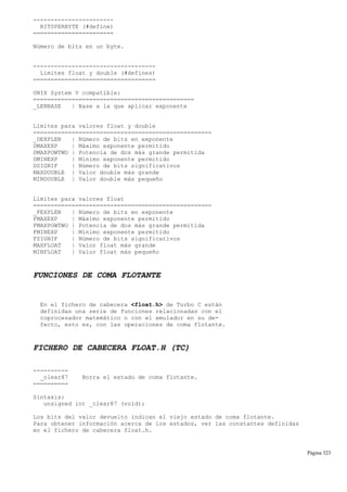 -----------------------
BITSPERBYTE (#define)
=======================
Número de bits en un byte.
-----------------------------------
Límites float y double (#defines)
===================================
UNIX System V compatible:
==============================================
_LENBASE | Base a la que aplicar exponente
Límites para valores float y double
===================================================
_DEXPLEN | Número de bits en exponente
DMAXEXP | Máximo exponente permitido
DMAXPOWTWO | Potencia de dos más grande permitida
DMINEXP | Mínimo exponente permitido
DSIGNIF | Número de bits significativos
MAXDOUBLE | Valor double más grande
MINDOUBLE | Valor double más pequeño
Límites para valores float
===================================================
_FEXPLEN | Número de bits en exponente
FMAXEXP | Máximo exponente permitido
FMAXPOWTWO | Potencia de dos más grande permitida
FMINEXP | Mínimo exponente permitido
FSIGNIF | Número de bits significativos
MAXFLOAT | Valor float más grande
MINFLOAT | Valor float más pequeño
FUNCIONES DE COMA FLOTANTE
En el fichero de cabecera <float.h> de Turbo C están
definidas una serie de funciones relacionadas con el
coprocesador matemático o con el emulador en su de-
fecto, esto es, con las operaciones de coma flotante.
FICHERO DE CABECERA FLOAT.H (TC)
----------
_clear87 Borra el estado de coma flotante.
==========
Sintaxis:
unsigned int _clear87 (void);
Los bits del valor devuelto indican el viejo estado de coma flotante.
Para obtener información acerca de los estados, ver las constantes definidas
en el fichero de cabecera float.h.
Página 323
 