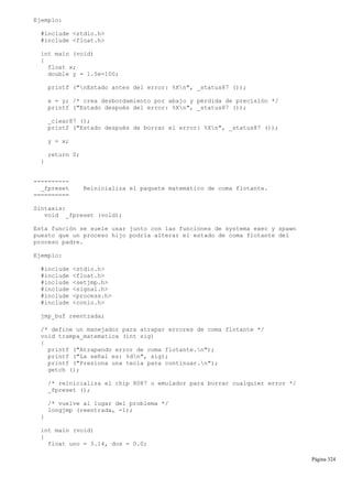 Ejemplo:
#include <stdio.h>
#include <float.h>
int main (void)
{
float x;
double y = 1.5e-100;
printf ("nEstado antes del error: %Xn", _status87 ());
x = y; /* crea desbordamiento por abajo y pérdida de precisión */
printf ("Estado después del error: %Xn", _status87 ());
_clear87 ();
printf ("Estado después de borrar el error: %Xn", _status87 ());
y = x;
return 0;
}
----------
_fpreset Reinicializa el paquete matemático de coma flotante.
==========
Sintaxis:
void _fpreset (void);
Esta función se suele usar junto con las funciones de systema exec y spawn
puesto que un proceso hijo podría alterar el estado de coma flotante del
proceso padre.
Ejemplo:
#include <stdio.h>
#include <float.h>
#include <setjmp.h>
#include <signal.h>
#include <process.h>
#include <conio.h>
jmp_buf reentrada;
/* define un manejador para atrapar errores de coma flotante */
void trampa_matematica (int sig)
{
printf ("Atrapando error de coma flotante.n");
printf ("La señal es: %dn", sig);
printf ("Presiona una tecla para continuar.n");
getch ();
/* reinicializa el chip 8087 o emulador para borrar cualquier error */
_fpreset ();
/* vuelve al lugar del problema */
longjmp (reentrada, -1);
}
int main (void)
{
float uno = 3.14, dos = 0.0;
Página 324
 
