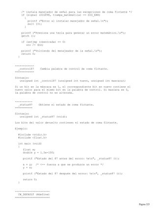 /* instala manejador de señal para las excepciones de coma flotante */
if (signal (SIGFPE, trampa_matematica) == SIG_ERR)
{
printf ("Error al instalar manejador de señal.n");
exit (3);
}
printf ("Presiona una tecla para generar un error matemático.n");
getch ();
if (setjmp (reentrada) == 0)
uno /= dos;
printf ("Volviendo del menajeador de la señal.n");
return 0;
}
------------
_control87 Cambia palabra de control de coma flotante.
============
Sintaxis:
unsigned int _control87 (unsigned int nuevo, unsigned int mascara);
Si un bit en la máscara es 1, el correspondiente bit en nuevo contiene el
nuevo valor para el mismo bit en la palabra de control. Si mascara es 0,
la palabra de control no es alterada.
-----------
_status87 Obtiene el estado de coma flotante.
===========
Sintaxis:
unsigned int _status87 (void);
Los bits del valor devuelto contienen el estado de coma flotante.
Ejemplo:
#include <stdio.h>
#include <float.h>
int main (void)
{
float x;
double y = 1.5e-100;
printf ("Estado del 87 antes del error: %xn", _status87 ());
x = y; /* <-- fuerza a que se produzca un error */
y = x;
printf ("Estado del 87 después del error: %xn", _status87 ());
return 0;
}
----------------------
CW_DEFAULT (#define)
======================
Página 325
 