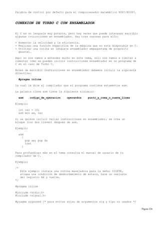Palabra de control por defecto para el comprocesador matemático 8087/80287.
CONEXION DE TURBO C CON ENSAMBLADOR
El C es un lenguaje muy potente, pero hay veces que puede interesar escribir
algunas intrucciones en ensamblador. Hay tres razones para ello:
- Aumentar la velocidad y la eficiencia.
- Realizar una función específica de la máquina que no está disponible en C.
- Utilizar una rutina en lenguaje ensamblador empaquetada de propósito
general.
Aquí no nos vamos a extender mucho en este tema, sólo nos vamos a limitar a
comentar cómo se pueden incluir instrucciones ensamblador en un programa de
C en el caso de Turbo C.
Antes de escribir instrucciones en ensamblador debemos incluir la siguiente
directiva:
#pragma inline
la cual le dice al compilador que el programa contiene estamentos asm.
La palabra clave asm tiene la siguiente sintaxis:
asm codigo_de_operacion operandos punto_y_coma_o_nueva_linea
Ejemplo:
int var = 10;
asm mov ax, var
Si se quiere incluir varias instrucciones en ensamblador, se crea un
bloque (con dos llaves) después de asm.
Ejemplo:
asm
{
pop ax; pop ds
iret
}
Para profundizar más en el tema consulta el manual de usuario de tu
compilador de C.
Ejemplo:
/*
Este ejemplo instala una rutina manejadora para la señal SIGFPE,
atrapa una condición de desbordamiento de entero, hace un reajuste
del registro AX y vuelve.
*/
#pragma inline
#include <stdio.h>
#include <signal.h>
#pragma argsused /* para evitar aviso de argumentos sig y tipo no usados */
Página 326
 