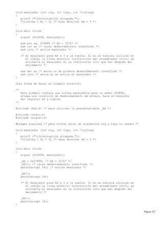 void manejador (int sig, int tipo, int *listreg)
{
printf ("nInterrupción atrapada.");
*(listreg + 8) = 3; /* hace devolver AX = 3 */
}
void main (void)
{
signal (SIGFPE, manejador);
asm mov ax, 07FFFH /* AX = 32767 */
asm inc ax /* causa desbordamiento (overflow) */
asm into /* activa manejador */
/* El manejador pone AX a 3 a la vuelta. Si no se hubiera incluido en
el código la línea anterior (instrucción del ensamblador into), se
activaría el manejador en la instrucción into que han después del
decremento */
asm dec ax /* ahora no se produce desbordamiento (overflow) */
asm into /* ahora no se activa el manejador */
}
Otra forma de hacer el ejemplo anterior:
/*
Este ejemplo instala una rutina manejadora para la señal SIGFPE,
atrapa una condición de desbordamiento de entero, hace un reajuste
del registro AX y vuelve.
*/
#include <dos.h> /* para utilizar la pseudovariable _AX */
#include <stdio.h>
#include <signal.h>
#pragma argsused /* para evitar aviso de argumentos sig y tipo no usados */
void manejador (int sig, int tipo, int *listreg)
{
printf ("nInterrupción atrapada.");
*(listreg + 8) = 3; /* hace devolver AX = 3 */
}
void main (void)
{
signal (SIGFPE, manejador);
_AX = 0x07FFF; /* AX = 32767 */
_AX++; /* causa desbordamiento (overflow) */
geninterrupt (4); /* activa manejador */
_AX--;
geninterrupt (4);
/* El manejador pone AX a 3 a la vuelta. Si no se hubiera incluido en
el código la línea anterior (instrucción del ensamblador into), se
activaría el manejador en la instrucción into que han después del
decremento */
_AX--;
geninterrupt (4);
}
Página 327
 