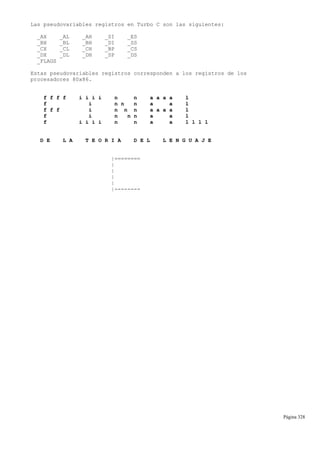 Las pseudovariables registros en Turbo C son las siguientes:
_AX _AL _AH _SI _ES
_BX _BL _BH _DI _SS
_CX _CL _CH _BP _CS
_DX _DL _DH _SP _DS
_FLAGS
Estas pseudovariables registros corresponden a los registros de los
procesadores 80x86.
f f f f i i i i n n a a a a l
f i n n n a a l
f f f i n n n a a a a l
f i n n n a a l
f i i i i n n a a l l l l
D E L A T E O R I A D E L L E N G U A J E
|========
|
|
|
|
|--------
Página 328
 