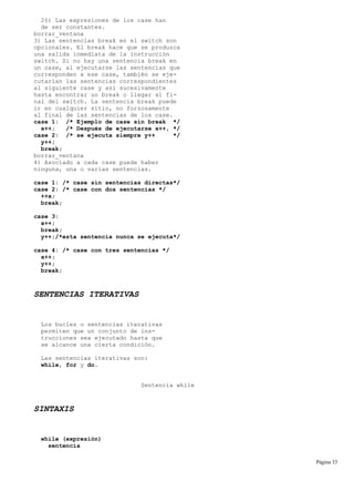 2§) Las expresiones de los case han
de ser constantes.
borrar_ventana
3) Las sentencias break en el switch son
opcionales. El break hace que se produzca
una salida inmediata de la instrucción
switch. Si no hay una sentencia break en
un case, al ejecutarse las sentencias que
corresponden a ese case, también se eje-
cutarían las sentencias correspondientes
al siguiente case y así sucesivamente
hasta encontrar un break o llegar al fi-
nal del switch. La sentencia break puede
ir en cualquier sitio, no forzosamente
al final de las sentencias de los case.
case 1: /* Ejemplo de case sin break */
x++; /* Después de ejecutarse x++, */
case 2: /* se ejecuta siempre y++ */
y++;
break;
borrar_ventana
4) Asociado a cada case puede haber
ninguna, una o varias sentencias.
case 1: /* case sin sentencias directas*/
case 2: /* case con dos sentencias */
++x;
break;
case 3:
x++;
break;
y++;/*esta sentencia nunca se ejecuta*/
case 4: /* case con tres sentencias */
x++;
y++;
break;
SENTENCIAS ITERATIVAS
Los bucles o sentencias iterativas
permiten que un conjunto de ins-
trucciones sea ejecutado hasta que
se alcance una cierta condición.
Las sentencias iterativas son:
while, for y do.
Sentencia while
SINTAXIS
while (expresión)
sentencia
Página 33
 