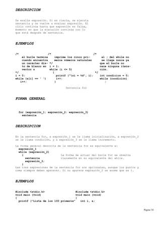 DESCRIPCION
Se evalúa expresión. Si es cierta, se ejecuta
sentencia y se vuelve a evaluar expresión. El
ciclo continúa hasta que expresión es falsa,
momento en que la ejecución continúa con lo
que está después de sentencia.
EJEMPLOS
/* /* /*
el bucle termina imprime los cinco pri- al ; del while no
cuando encuentra meros números naturales se llega nunca ya
un carácter dis- */ que el bucle no
to de blanco en i = 1; nace ninguna itera-
vector s while (i <= 5) ción.
*/ { */
i = 0; printf ("ni = %d", i); int condicion = 0;
while (s[i] == ' ') i++; while (condicion)
i++; } ;
Sentencia for
FORMA GENERAL
for (expresión_1; expresión_2; expresión_3)
sentencia
DESCRIPCION
En la sentencia for, a expresión_1 se le llama inicialización, a expresión_2
se le llama condición, y a expresión_3 se le llama incremento.
La forma general descrita de la sentencia for es equivalente a:
expresión_1
while (expresión_2)
{ La forma de actuar del bucle for se observa
sentencia claramente en su equivalente del while.
expresión_3;
}
Las tres expresiones de la sentencia for son opcionales, aunque los puntos y
coma siempre deben aparecer. Si no aparece expresión_2 se asume que es 1.
EJEMPLOS
#include <stdio.h> #include <stdio.h>
void main (void) void main (void)
{ {
printf ("Lista de los 100 primeros" int i, s;
Página 34
 