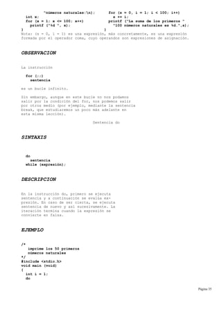 "números naturales:n); for (s = 0, i = 1; i < 100; i++)
int x; s += i;
for (x = 1; x <= 100; x++) printf ("La suma de los primeros "
printf ("%d ", x); "100 números naturales es %d.",s);
} }
Nota: (s = 0, i = 1) es una expresión, más concretamente, es una expresión
formada por el operador coma, cuyo operandos son expresiones de asignación.
OBSERVACION
La instrucción
for (;;)
sentencia
es un bucle infinito.
Sin embargo, aunque en este bucle no nos podamos
salir por la condición del for, nos podemos salir
por otros medio (por ejemplo, mediante la sentencia
break, que estudiaremos un poco más adelante en
esta misma lección).
Sentencia do
SINTAXIS
do
sentencia
while (expresión);
DESCRIPCION
En la instrucción do, primero se ejecuta
sentencia y a continuación se evalúa ex-
presión. En caso de ser cierta, se ejecuta
sentencia de nuevo y así sucesivamente. La
iteración termina cuando la expresión se
convierte en falsa.
EJEMPLO
/*
imprime los 50 primeros
números naturales
*/
#include <stdio.h>
void main (void)
{
int i = 1;
do
Página 35
 
