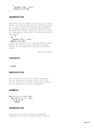 {
printf ("%d ", i++);
} while (i <= 50);
}
OBSERVACION
Las llaves en el ejemplo anterior no son nece-
sarias al tratarse de una sola sentencia; pero
en el caso de la sentencia do, yo recomiendo
que siempre pongáis las llaves para hacer el
programa más legible (para el lector, no para
el compilador). Obsérvese la misma instrucción
sin llaves:
i = 1;
do
printf ("%d ", i++);
while (i <= 50);
Cuando un lector ve la línea del while, puede
pensar que se trata de la sentencia while,
cuando en realidad es la sentencia do-while.
partir
Sentencia break
SINTAXIS
break;
DESCRIPCION
Esta sentencia provoca la salida inmediata
de las sentencias switch, while, for y do.
Por lo tanto, su uso sólo es correcto dentro
de un bloque de una estas sentencias.
EJEMPLO
for (i = 0; i < 10; i++)
for (j = 0; j < i; j++)
if (j == 5)
break;
OBSERVACION
Una sentencia break obliga a una salida
inmediata del ciclo (o switch) más interior.
Página 36
 