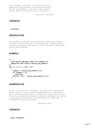 En el ejemplo anterior, la ejecución de la
sentencia break provoca una salida del bucle
for de la variable j, pero no tiene ningún
efecto sobre el bucle for de la variable i.
Sentencia continue
SINTAXIS
continue;
DESCRIPCION
La sentencia continue funciona de una forma algo similar
a break. En vez de forzar la terminación, continue fuerza
una nueva iteración del bucle y salta cualquier código que
exista entre medias.
EJEMPLO
/*
este bucle imprime todos los números no
negativos del vector vector_de_numeros
*/
for (i = 0; i < 100; i++)
{
numero = vector_de_numeros [i];
if (numero < 0)
continue;
printf ("%d ", vector_de_numeros [i]);
}
OBSERVACION
En los ciclos while y do-while, una sentencia continue da
lugar a que el control pase directamente a la evaluación
de la condición y prosiga el proceso del bucle. En el caso
de un for, primero se ejecuta la parte incremento del bucle,
a continuación se ejecuta la evaluación de condición, y
finalmente el bucle prosigue.
Sentencia goto
SINTAXIS
goto etiqueta;
Página 37
 