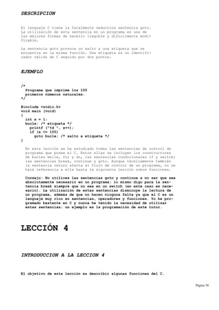 DESCRIPCION
El lenguaje C tiene la fatalmente seductora sentencia goto.
La utilización de esta sentencia en un programa es una de
las mejores formas de hacerlo ilegible y difícilmente modi-
ficable.
La sentencia goto provoca un salto a una etiqueta que se
encuentra en la misma función. Una etiqueta es un identifi-
cador válido de C seguido por dos puntos.
EJEMPLO
/*
Programa que imprime los 100
primeros números naturales.
*/
#include <stdio.h>
void main (void)
{
int x = 1;
bucle: /* etiqueta */
printf ("%d ", x++);
if (x <= 100)
goto bucle; /* salto a etiqueta */
}
En esta lección se ha estudiado todas las sentencias de control de
programa que posee el C. Entre ellas se incluyen los constructores
de bucles while, for y do, las sentencias condicionales if y switch;
las sentencias break, continue y goto. Aunque técnicamente también
la sentencia return afecta al flujo de control de un programa, no se
hará referencia a ella hasta la siguiente lección sobre funciones.
Consejo: No utilices las sentencias goto y continue a no ser que sea
absolutamente necesario en un programa; lo mismo digo para la sen-
tencia break siempre que no sea en un switch (en este caso es nece-
sario). La utilización de estas sentencias disminuye la lectura de
un programa, además de que no hacen ninguna falta ya que el C es un
lenguaje muy rico en sentencias, operadores y funciones. Yo he pro-
gramado bastante en C y nunca he tenido la necesidad de utilizar
estas sentencias; un ejemplo es la programación de este tutor.
LECCIÓN 4
INTRODUCCION A LA LECCION 4
El objetivo de esta lección es describir algunas funciones del C.
Página 38
 