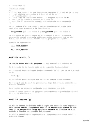 ~ algún lado */
~
~void main (void)
~{
~ /* tarjeta_color () es una función que devuelve 0 (falso) si la tarjeta
~ del sistema no es color y 1 (cierto) si lo es */
~ if (tarjeta_color ())
~ exit (1); /* terminación anormal: la tarjeta no es color */
~ jugar (); /* llamada a función para jugar */
~ exit (0); /* terminación normal, esta sentencia no es necesaria */
~}
En la librería stdlib de Turbo C hay dos constantes definidas para
pasárselas como argumento a la función exit:
EXIT_SUCCESS que tiene valor 0 y EXIT_FAILURE que tiene valor 1
De este modo, si nos olvidamos si el argumento 0 de exit significa
terminación normal o anormal, utilizamos estas constantes que es más
difícil que se nos olvide. Además hace el programa más legible.
Ejemplos de utilización:
exit (EXIT_SUCCESS);
exit (EXIT_FAILURE);
FUNCION abort ()
La función abort aborta el programa. Es muy similar a la función exit.
Se diferencia de la función exit en dos aspectos fundamentales:
1) La función abort no acepta ningún argumento. Se le llama de la siguiente
forma:
abort ();
2) La función abort no vacía los buffers ni cierra ningún fichero.
El principal uso de abort es prevenir una fuga del programa cerrando los
ficheros abiertos.
Esta función se encuentra declarada en el fichero: stdlib.h.
Cuando se desee terminar un programa inmediatamente es preferible intentar
utilizar la función exit.
FUNCION assert ()
La función assert no devuelve nada y acepta una expresión como argumento.
Esta función testea la expresión dada; si la expresión es cierta no hace
nada; si la expresión es falsa escribe un mensaje en la salida de error
estándar y termina la ejecución del programa.
El mensaje presentado es dependiente del compilador pero suele tener la
siguiente forma:
Página 40
 