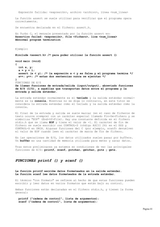 Expresión fallida: <expresión>, archivo <archivo>, línea <num_línea>
La función assert se suele utilizar para verificar que el programa opera
correctamente.
Se encuentra declarada en el fichero: assert.h.
En Turbo C, el mensaje presentado por la función assert es:
Assertion failed: <expresión>, file <fichero>, line <num_línea>
Abnormal program termination
Ejemplo:
#include <assert.h> /* para poder utilizar la función assert ()
void main (void)
{
int x, y;
x = y = 1;
assert (x < y); /* la expresión x < y es falsa y el programa termina */
x++; y++; /* estas dos sentencias nunca se ejecutan */
}
FUNCIONES DE E/S
Se llaman funciones de entrada/salida (input/output), abreviado funciones
de E/S (I/O), a aquéllas que transportan datos entre el programa y la
entrada y salida estándar.
La entrada estándar normalmente es el teclado y la salida estándar normal-
mente es la consola. Mientras no se diga lo contrario, en este tutor se
considera la entrada estándar como el teclado y la salida estándar como la
consola.
El final de la entrada y salida se suele marcar (en el caso de ficheros de
texto ocurre siempre) con un carácter especial llamado Fin-De-Fichero y se
simboliza "EOF" (End-Of-File). Hay una constante definida en el fichero
stdio.h que se llama EOF y tiene el valor de -1. El carácter de fin de
fichero se suele escribir con CONTROL-Z (código ASCII 26) en el DOS y
CONTROL-D en UNIX. Algunas funciones del C (por ejemplo, scanf) devuelven
el valor de EOF cuando leen el carácter de marca de fin de fichero.
En las operaciones de E/S, los datos utilizados suelen pasar por buffers.
Un buffer es una cantidad de memoria utilizada para meter y sacar datos.
Tras estos preliminares ya estamos en condiciones de ver las principales
funciones de E/S: printf, scanf, putchar, getchar, puts y gets.
FUNCIONES printf () y scanf ()
La función printf escribe datos formateados en la salida estándar.
La función scanf lee datos formateados de la entrada estándar.
El término "con formato" se refiere al hecho de que estas funciones pueden
escribir y leer datos en varios formatos que están bajo su control.
Ambas funciones están declaradas en el fichero stdio.h, y tienen la forma
general:
printf ("cadena de control", lista de argumentos);
scanf ("cadena de control", lista de argumentos);
Página 41
 