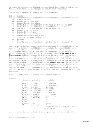 La cadena de control está formada por caracteres imprimibles y códigos de
formato. Debe haber tantos códigos de formato como argumentos.
Los códigos u órdenes de formato son las siguientes:
Código Formato
------ ------------------------------------------------------------------
%c Simple carácter
%d Entero decimal con signo
%i Entero decimal con signo
%e Punto flotante en notación científica: [-]d.ddd e [+/-]ddd
%f Punto flotante en notación no científica: [-]dddd.ddd
%g Usa %e o %f, el que sea más corto en longitud
%o Entero octal sin signo
%s Cadena de caracteres
%u Entero decimal sin signo
%x Entero hexadecimal sin signo
%% Signo de tanto por ciento: %
%p Puntero
%n El argumento asociado debe ser un puntero a entero en el que se
pone el número de caracteres impresos hasta ese momento
Las órdenes de formato pueden tener modificadores. Estos modificadores van
entre el % y la letra identificativa del código. Si el modificador es un
número, especifica la anchura mínima en la que se escribe ese argumento.
Si ese número empieza por 0, los espacios sobrantes (si los hay) de la
anchura mínima se rellenan con 0. Si ese número tiene parte real y parte
fraccionaria, indica el número de dígitos de la parte real y de la parte
fraccionaria a imprimir en el caso de imprimir un número, o indica el número
mínimo y máximo a imprimir en el caso de imprimir una cadena de caracteres.
Por defecto, la salida se justifica a la derecha en caso de que se especifi-
que anchura mínima; si el modificador es un número negativo, la justifica-
ción se hará a la izquierda. Otros dos modificadores son las letras l y
h; el primero indica que se va a imprimir un long, y h indica que se va a
imprimir un short. En la explicación de los modificadores se ha hablado de
imprimir, es decir, hemos hablado del printf. Los modificadores de scanf son
los mismos.
Después de esta parrafada veamos unos ejemplos prácticos.
Ejemplos:
Sentencia printf () Salida
--------------------- --------------
(":%f:", 123.456) :123.456001:
(":%e:", 123.456) :1.234560e+02:
(":%g:", 123.456) :123.456:
(":%-2.5f:", 123.456) :123.45600:
(":%-5.2f:", 123.456) :123.46:
(":%5.5f:", 123.456) :123.45600:
(":%10s:", "hola") : hola:
(":%-10s:", "hola") :hola :
(":%2.3s:", "hola") :hol:
(":%x:", 15) :f:
(":%o:", 15) :17:
(":%05d:", 15) :00015:
(":abc:%n", &var_int) :abc:
(además la variable var_int toma el
valor de 5)
Las órdenes de formato de Turbo C son un poco más rica que en el ANSI C:
----------------------------
Página 42
 