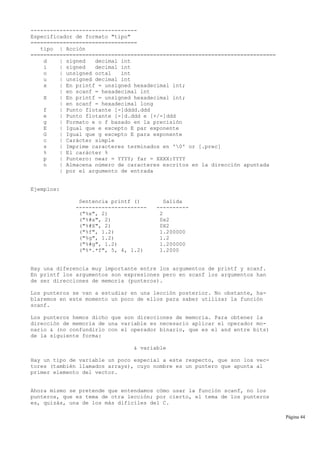 ---------------------------------
Especificador de formato "tipo"
=================================
tipo | Acción
============================================================================
d | signed decimal int
i | signed decimal int
o | unsigned octal int
u | unsigned decimal int
x | En printf = unsigned hexadecimal int;
| en scanf = hexadecimal int
X | En printf = unsigned hexadecimal int;
| en scanf = hexadecimal long
f | Punto flotante [-]dddd.ddd
e | Punto flotante [-]d.ddd e [+/-]ddd
g | Formato e o f basado en la precisión
E | Igual que e excepto E par exponente
G | Igual que g excepto E para exponente
c | Carácter simple
s | Imprime caracteres terminados en '0' or [.prec]
% | El carácter %
p | Puntero: near = YYYY; far = XXXX:YYYY
n | Almacena número de caracteres escritos en la dirección apuntada
| por el argumento de entrada
Ejemplos:
Sentencia printf () Salida
---------------------- ----------
("%x", 2) 2
("%#x", 2) 0x2
("%#X", 2) 0X2
("%f", 1.2) 1.200000
("%g", 1.2) 1.2
("%#g", 1.2) 1.200000
("%*.*f", 5, 4, 1.2) 1.2000
Hay una diferencia muy importante entre los argumentos de printf y scanf.
En printf los argumentos son expresiones pero en scanf los argumentos han
de ser direcciones de memoria (punteros).
Los punteros se van a estudiar en una lección posterior. No obstante, ha-
blaremos en este momento un poco de ellos para saber utilizar la función
scanf.
Los punteros hemos dicho que son direcciones de memoria. Para obtener la
dirección de memoria de una variable es necesario aplicar el operador mo-
nario & (no confundirlo con el operador binario, que es el and entre bits)
de la siguiente forma:
& variable
Hay un tipo de variable un poco especial a este respecto, que son los vec-
tores (también llamados arrays), cuyo nombre es un puntero que apunta al
primer elemento del vector.
Ahora mismo se pretende que entendamos cómo usar la función scanf, no los
punteros, que es tema de otra lección; por cierto, el tema de los punteros
es, quizás, una de los más difíciles del C.
Página 44
 